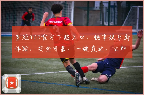 皇冠app官方下载入口，畅享娱乐新体验，安全可靠，一键直达，立即下载
