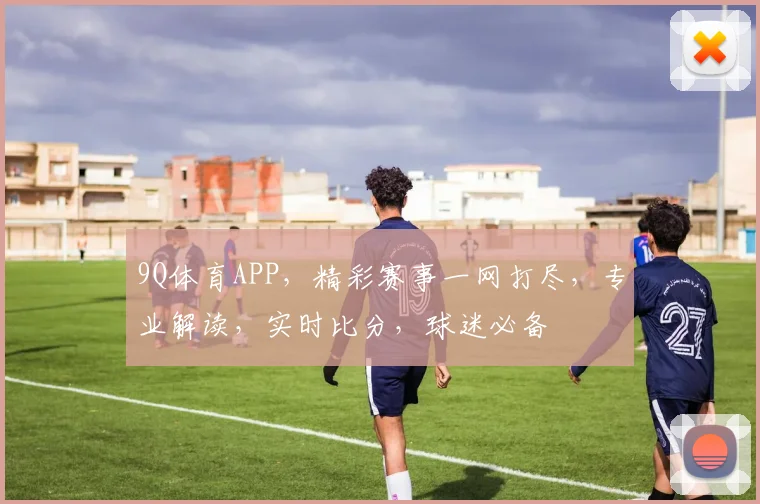 9Q体育APP，精彩赛事一网打尽，专业解读，实时比分，球迷必备