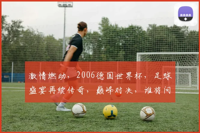 激情燃动，2006德国世界杯，足球盛宴再续传奇，巅峰对决，谁将问鼎金杯