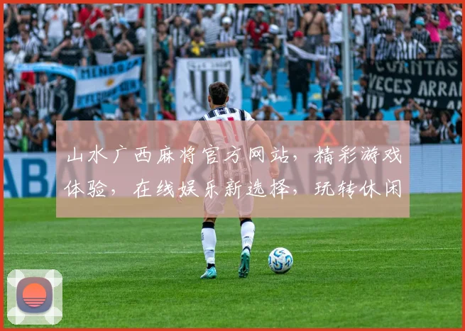 山水广西麻将官方网站，精彩游戏体验，在线娱乐新选择，玩转休闲时光