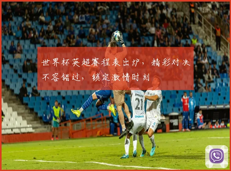 世界杯英超赛程表出炉，精彩对决不容错过，锁定激情时刻