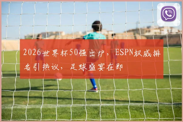 2026世界杯50强出炉，ESPN权威排名引热议，足球盛宴在即