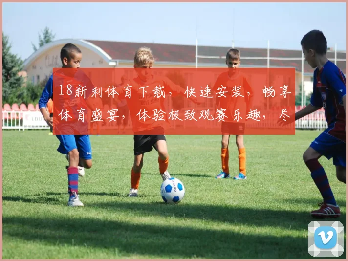 18新利体育下载，快速安装，畅享体育盛宴，体验极致观赛乐趣，尽在新利体育