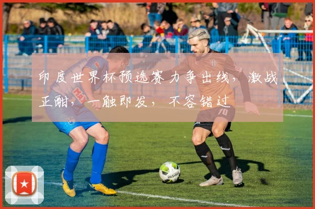 印度世界杯预选赛力争出线，激战正酣，一触即发，不容错过