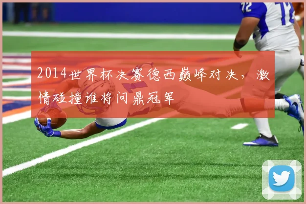 2014世界杯决赛德西巅峰对决，激情碰撞谁将问鼎冠军