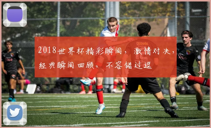 2018世界杯精彩瞬间，激情对决，经典瞬间回顾，不容错过逗