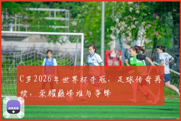 C罗2026年世界杯夺冠，足球传奇再续，荣耀巅峰谁与争锋