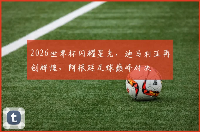 2026世界杯闪耀星光，迪马利亚再创辉煌，阿根廷足球巅峰对决